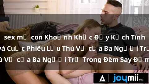 sex mẹ con Khoảnh Khắc Đầy Kịch Tính: Sex  Việt Nam và Cuộc Phiêu Lưu Thú Vị của Ba Người Trẻ Trong Đêm Say Đắm