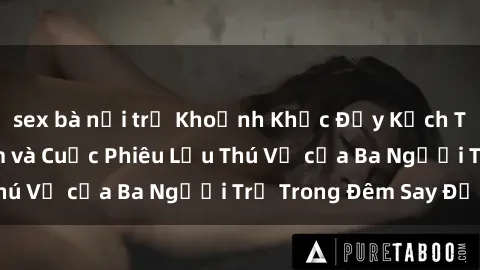 sex bà nội trợ Khoảnh Khắc Đầy Kịch Tính: Sex  Việt Nam và Cuộc Phiêu Lưu Thú Vị của Ba Người Trẻ Trong Đêm Say Đắm