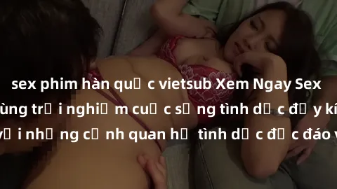 sex phim hàn quốc vietsub Xem Ngay Sex  Vietsub Full HD - Cùng trải nghiệm cuộc sống tình dục đầy kích thích với những cảnh quan hệ tình dục độc đáo và mãnh liệt trong bộ phim này!