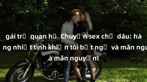 gái trẻ quan hệ Chuyện sex chị dâu: hành động nhiệt tình khiến tôi bất ngờ và mãn nguyện!