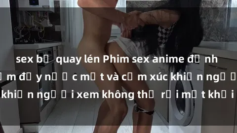 sex bị quay lén Phim sex anime đỉnh cao: Những tác phẩm đầy nước mắt và cảm xúc khiến người xem không thể rời mắt khỏi màn hình