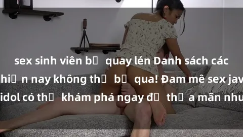 sex sinh viên bị quay lén Danh sách các idol JAV hot nhất hiện nay không thể bỏ qua! Đam mê sex jav idol có thể khám phá ngay để thỏa mãn nhu cầu giải trí của mình!