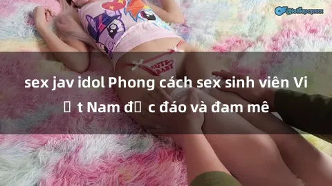 sex jav idol Phong cách sex sinh viên Việt Nam độc đáo và đam mê